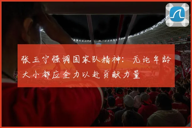 张玉宁强调国家队精神：无论年龄大小都应全力以赴贡献力量