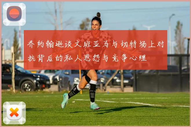 乔约翰逊谈文班亚马与切特场上对抗背后的私人恩怨与竞争心理