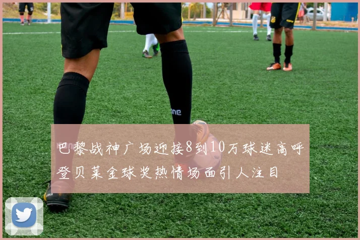 巴黎战神广场迎接8到10万球迷高呼登贝莱金球奖热情场面引人注目