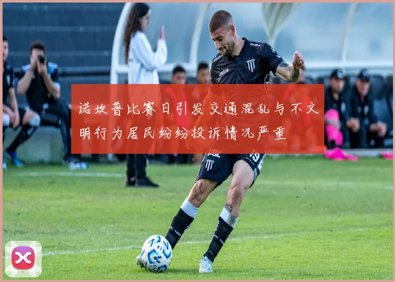 诺坎普比赛日引发交通混乱与不文明行为居民纷纷投诉情况严重