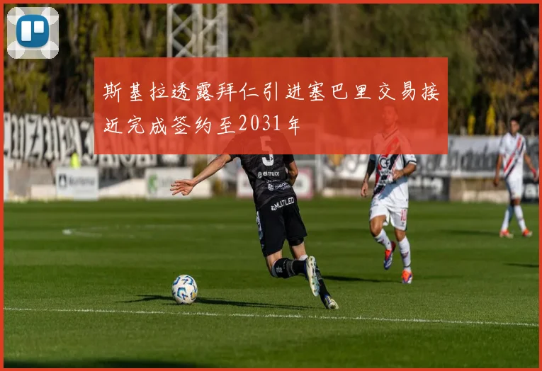 斯基拉透露拜仁引进塞巴里交易接近完成签约至2031年