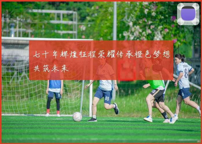 七十年辉煌征程荣耀传承橙色梦想共筑未来