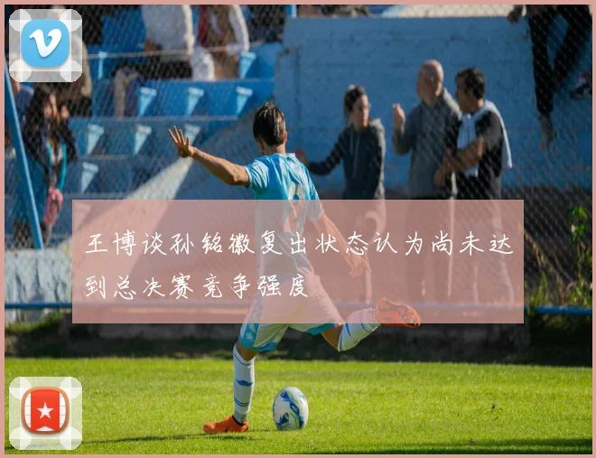 王博谈孙铭徽复出状态认为尚未达到总决赛竞争强度