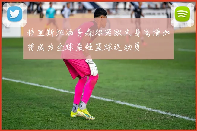 特里斯坦汤普森称若欧文身高增加将成为全球最强篮球运动员