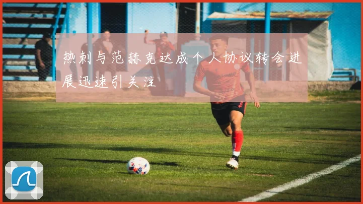 热刺与范赫克达成个人协议转会进展迅速引关注