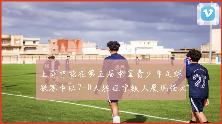 上海申花在第五届中国青少年足球联赛中以7-0大胜辽宁铁人展现强大实力