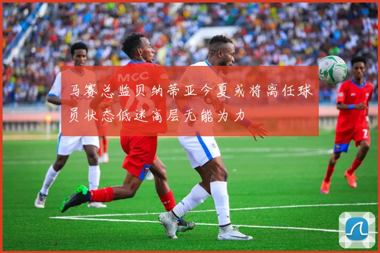 马赛总监贝纳蒂亚今夏或将离任球员状态低迷高层无能为力