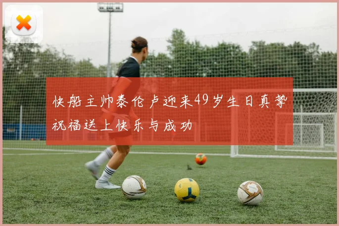 快船主帅泰伦卢迎来49岁生日真挚祝福送上快乐与成功