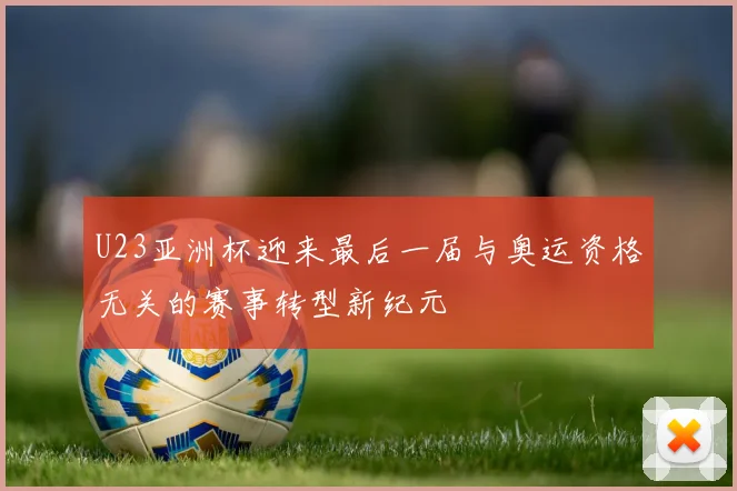 U23亚洲杯迎来最后一届与奥运资格无关的赛事转型新纪元