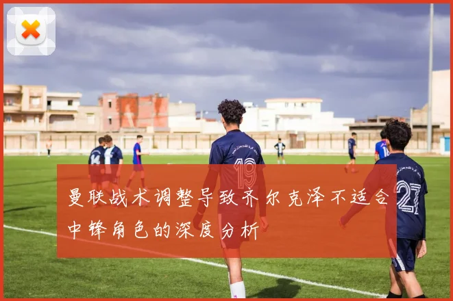 曼联战术调整导致齐尔克泽不适合中锋角色的深度分析