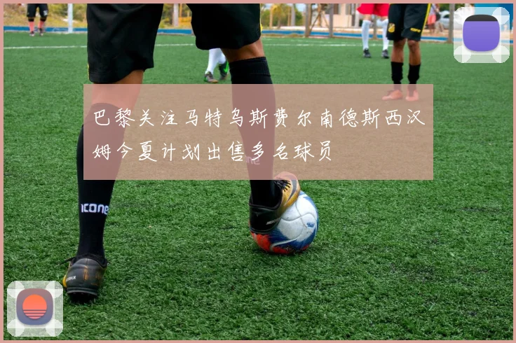 巴黎关注马特乌斯费尔南德斯西汉姆今夏计划出售多名球员