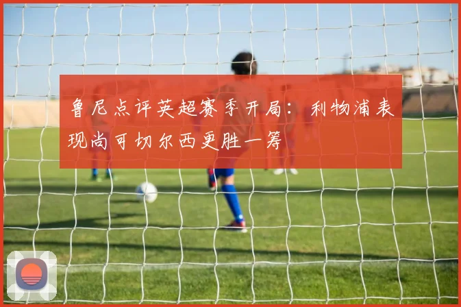 鲁尼点评英超赛季开局：利物浦表现尚可切尔西更胜一筹