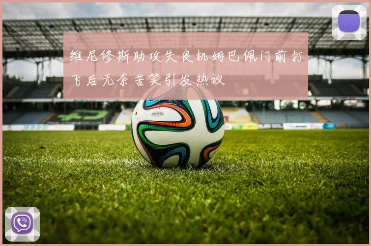 维尼修斯助攻失良机姆巴佩门前打飞后无奈苦笑引发热议