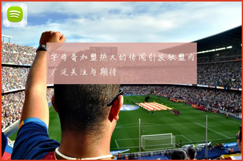 字母哥加盟热火的传闻引发联盟内广泛关注与期待