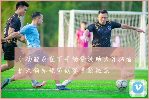 小杨能否在下半场登场助力开拓者扩大领先优势创赛季新纪录