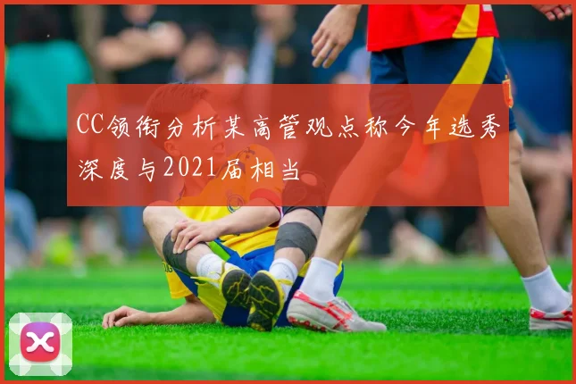 CC领衔分析某高管观点称今年选秀深度与2021届相当