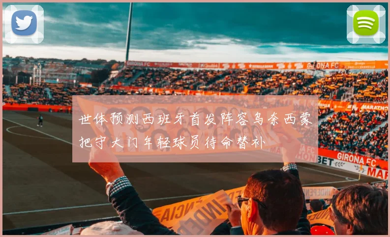 世体预测西班牙首发阵容乌奈西蒙把守大门年轻球员待命替补