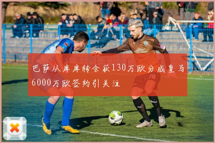 巴萨从库库转会获130万欧分成皇马6000万欧签约引关注