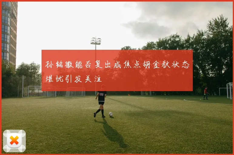 孙铭徽能否复出成焦点胡金秋状态堪忧引发关注