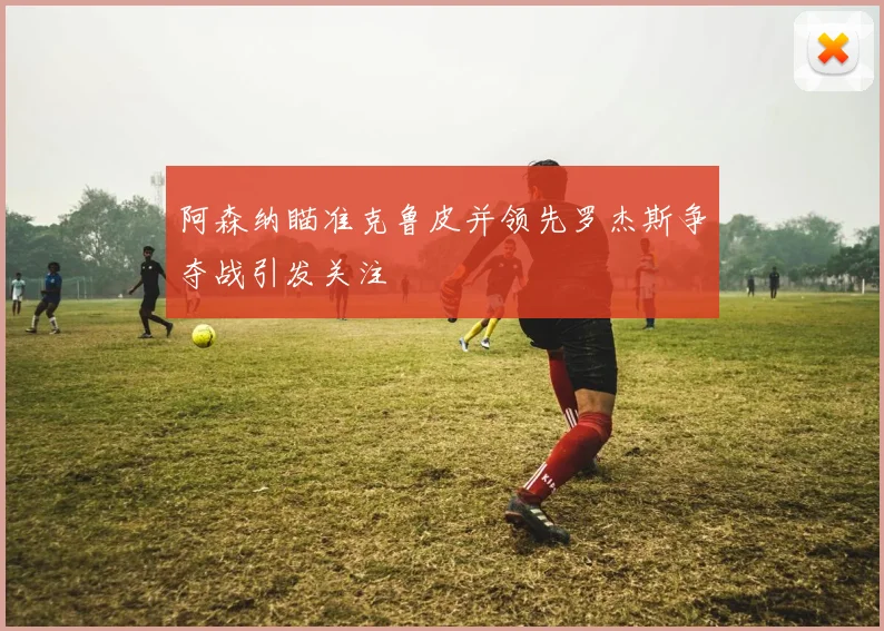 阿森纳瞄准克鲁皮并领先罗杰斯争夺战引发关注