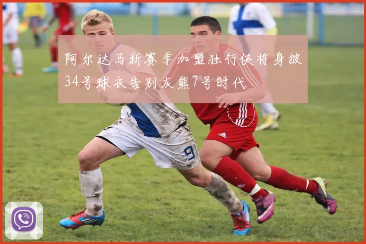 阿尔达马新赛季加盟独行侠将身披34号球衣告别灰熊7号时代